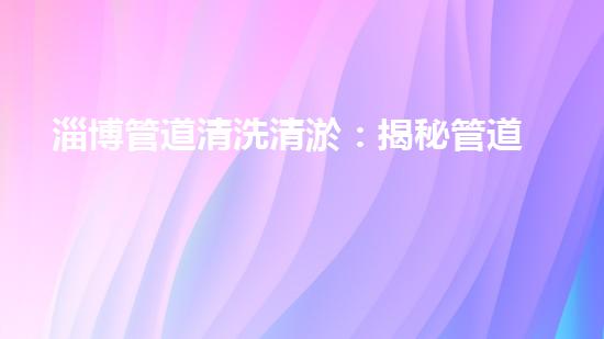 淄博管道清洗清淤：揭秘管道中的秘密，你知道嗎？